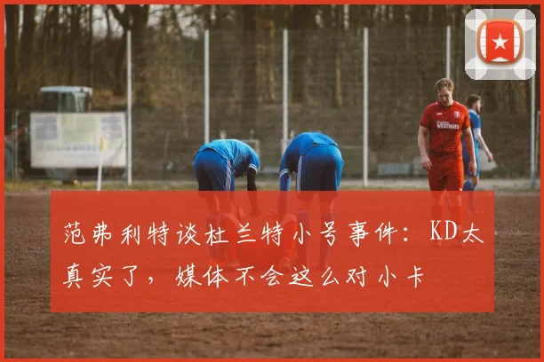 范弗利特谈杜兰特小号事件：KD太真实了，媒体不会这么对小卡