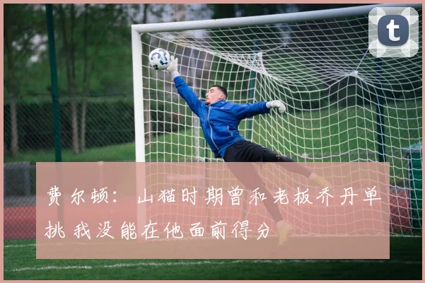 费尔顿：山猫时期曾和老板乔丹单挑 我没能在他面前得分
