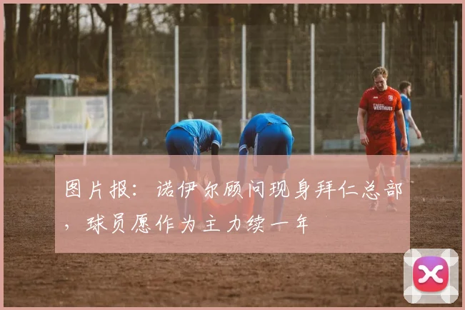 图片报：诺伊尔顾问现身拜仁总部，球员愿作为主力续一年