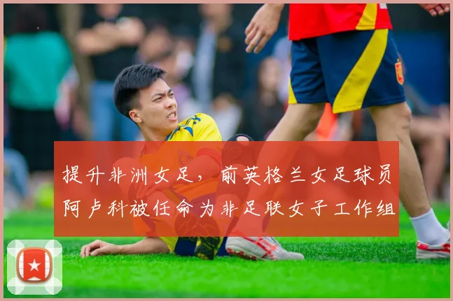 提升非洲女足，前英格兰女足球员阿卢科被任命为非足联女子工作组成员