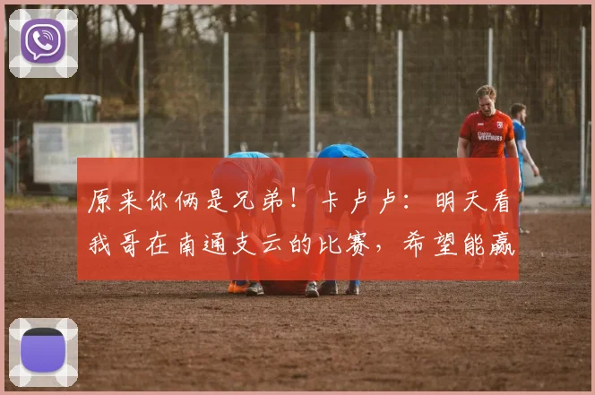 原来你俩是兄弟！卡卢卢：明天看我哥在南通支云的比赛，希望能赢
