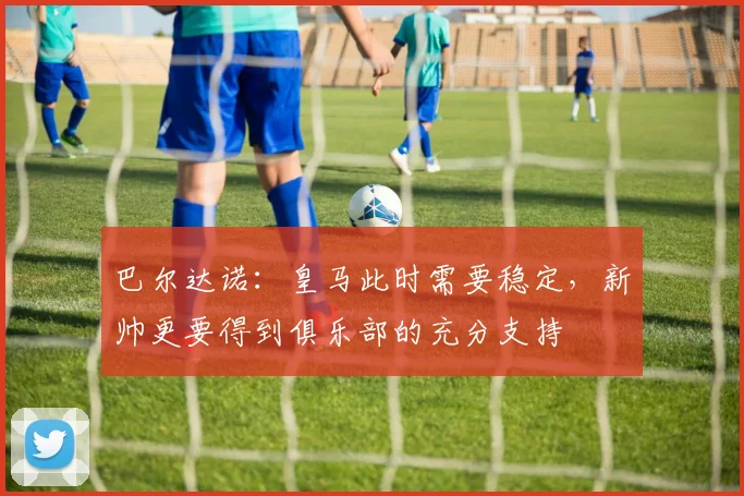 巴尔达诺：皇马此时需要稳定，新帅更要得到俱乐部的充分支持