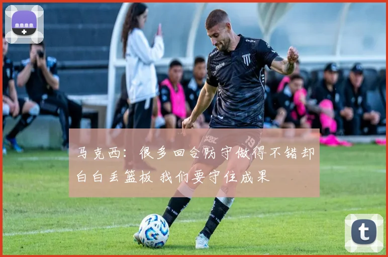 马克西：很多回合防守做得不错却白白丢篮板 我们要守住成果